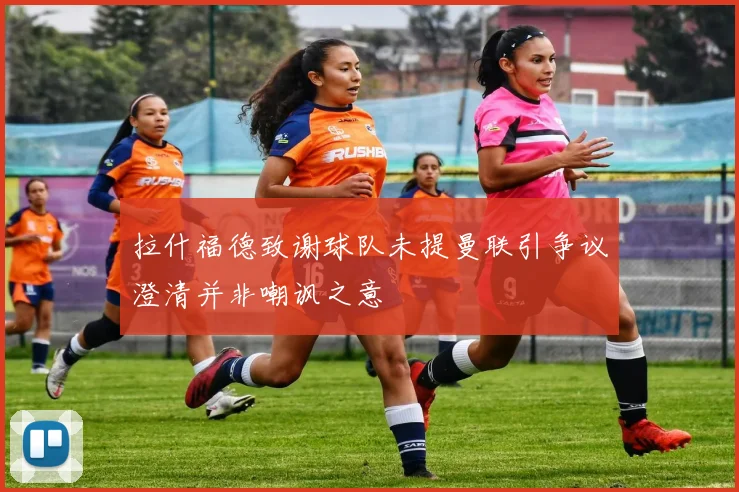 拉什福德致谢球队未提曼联引争议澄清并非嘲讽之意