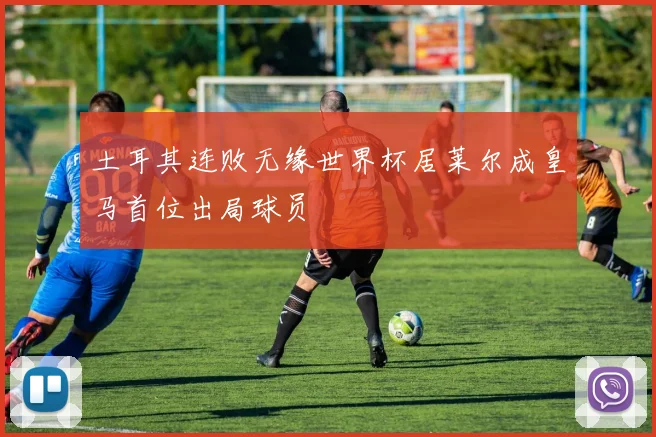 土耳其连败无缘世界杯居莱尔成皇马首位出局球员