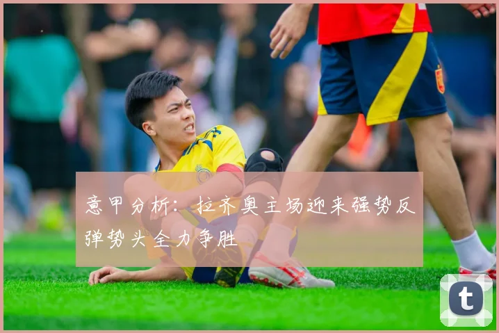 意甲分析：拉齐奥主场迎来强势反弹势头全力争胜