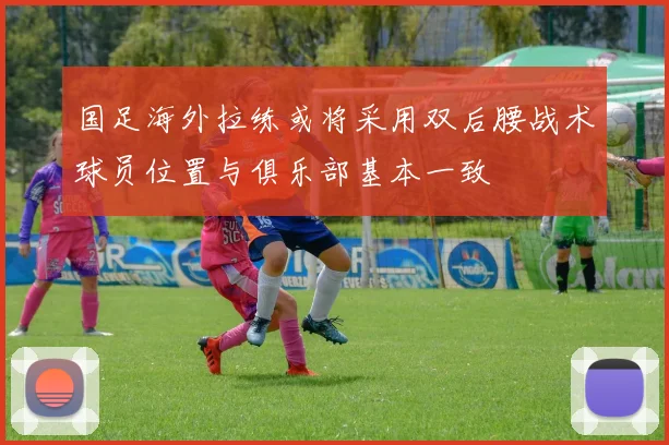 国足海外拉练或将采用双后腰战术球员位置与俱乐部基本一致