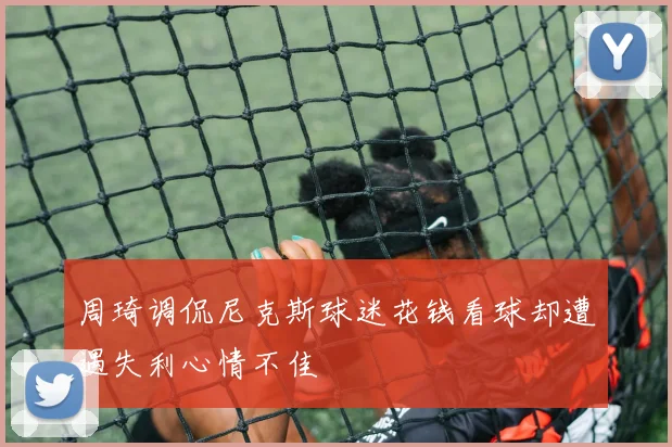 周琦调侃尼克斯球迷花钱看球却遭遇失利心情不佳