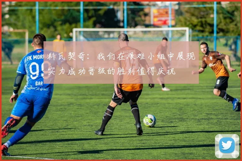 科瓦契奇：我们在艰难小组中展现实力成功晋级的胜利值得庆祝