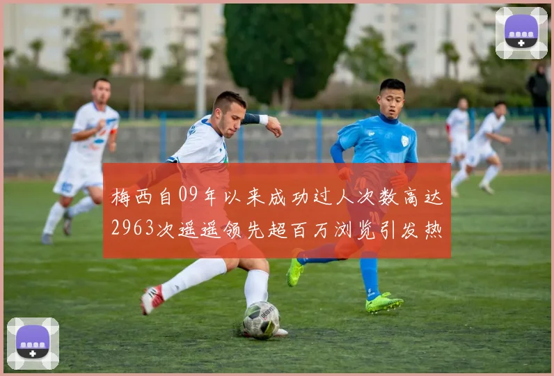 梅西自09年以来成功过人次数高达2963次遥遥领先超百万浏览引发热议