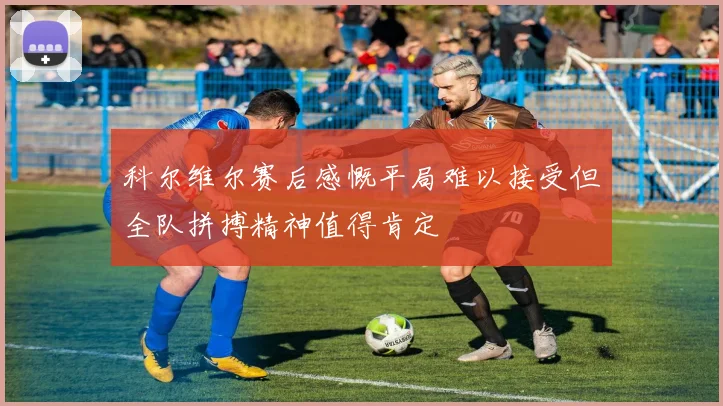 科尔维尔赛后感慨平局难以接受但全队拼搏精神值得肯定
