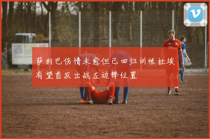 萨利巴伤情未愈但已回归训练杜埃有望首发出战左边锋位置