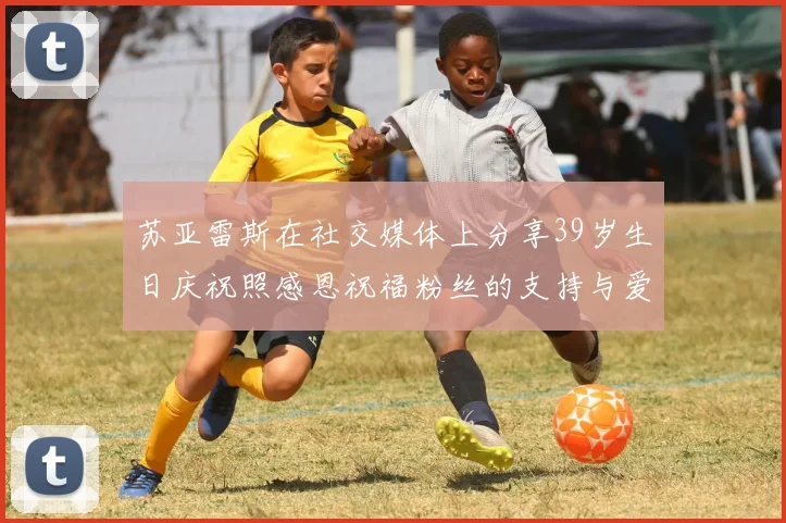 苏亚雷斯在社交媒体上分享39岁生日庆祝照感恩祝福粉丝的支持与爱护