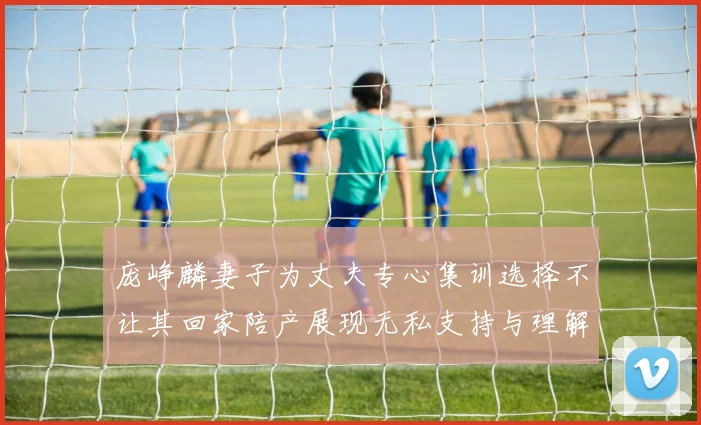 庞峥麟妻子为丈夫专心集训选择不让其回家陪产展现无私支持与理解