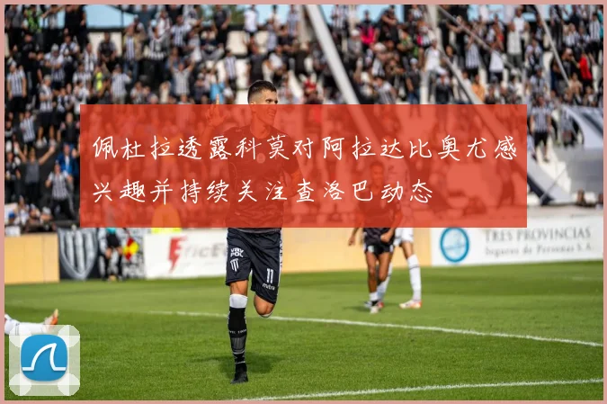 佩杜拉透露科莫对阿拉达比奥尤感兴趣并持续关注查洛巴动态