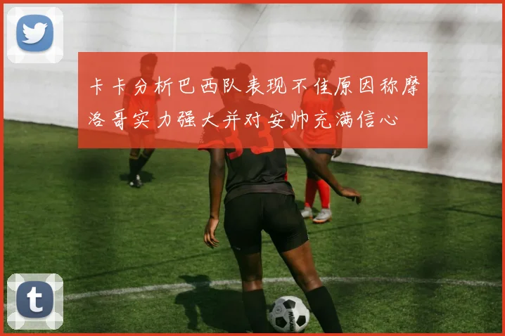 卡卡分析巴西队表现不佳原因称摩洛哥实力强大并对安帅充满信心