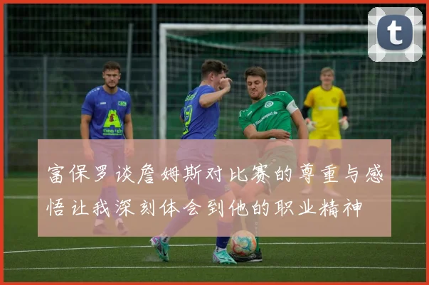 富保罗谈詹姆斯对比赛的尊重与感悟让我深刻体会到他的职业精神
