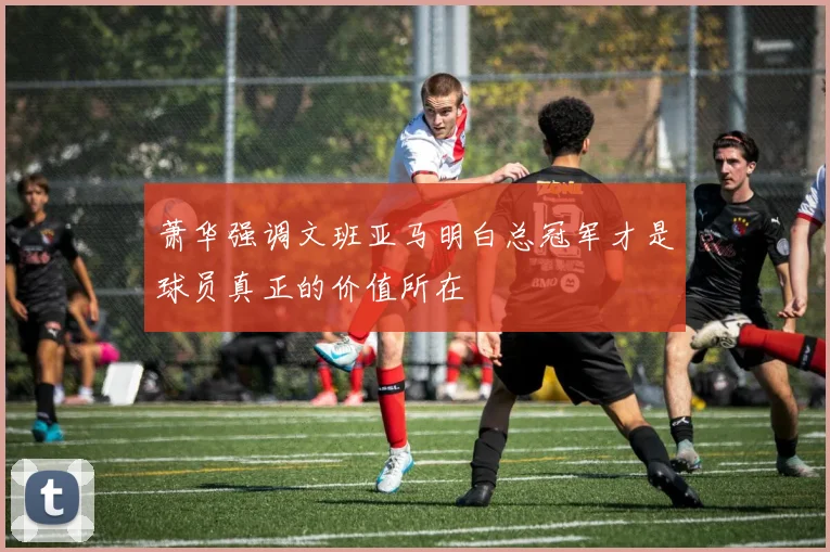 萧华强调文班亚马明白总冠军才是球员真正的价值所在