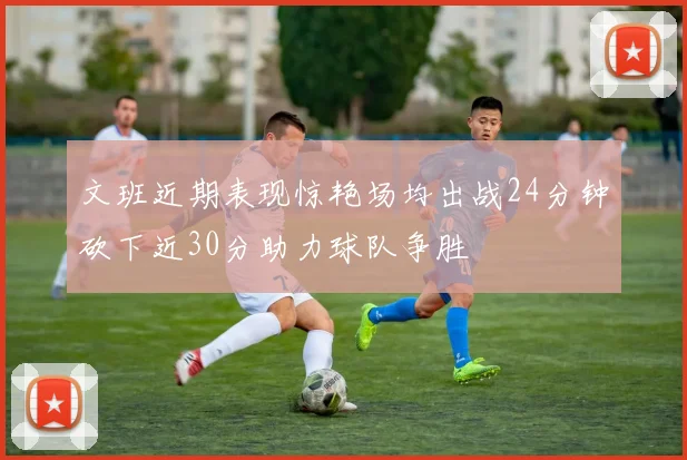文班近期表现惊艳场均出战24分钟砍下近30分助力球队争胜
