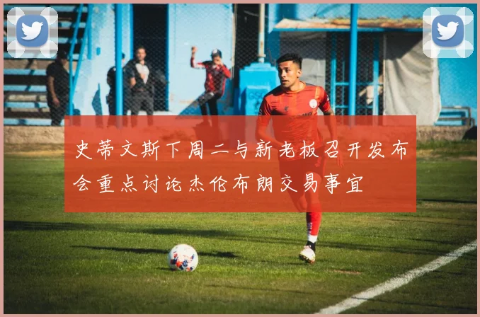 史蒂文斯下周二与新老板召开发布会重点讨论杰伦布朗交易事宜