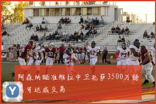 阿森纳瞄准维拉中卫孔萨3500万镑或可达成交易