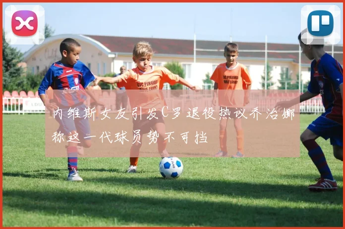 内维斯女友引发C罗退役热议乔治娜称这一代球员势不可挡